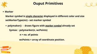 Ouput Primitives
Marker
setMarkerType(mt) - set marker symbol
Marker symbol is single character displayed in different color and size
wcPoints = array of coordinate position.
polymaker() - draws figure with marker symbol already set
Syntax : polymarker(n, wcPoints)
n = no. of points
 