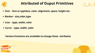 Attributed of Ouput Primitives
Text - font or typeface, color, alignment, space, height etc.
Marker- size,color,type
Line - type, width, color
Curve - type, width, color
Various functions are available to change these attributes
 
