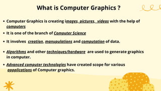 What is Computer Graphics ?
Computer Graphics is creating images, pictures, videos with the help of
computers
It is one of the branch of Computer Science
It involves creation, manupulations and computation of data.
Algorithms and other techniques/hardware are used to generate graphics
in computer.
Advanced computer technologies have created scope for various
appplications of Computer graphics.
 