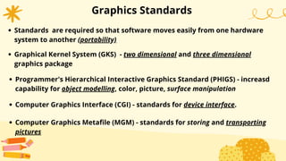 Graphics Standards
Standards are required so that software moves easily from one hardware
system to another (portability)
Graphical Kernel System (GKS) - two dimensional and three dimensional
graphics package
Programmer's Hierarchical Interactive Graphics Standard (PHIGS) - increasd
capability for object modelling, color, picture, surface manipulation
Computer Graphics Interface (CGI) - standards for device interface.
Computer Graphics Metafile (MGM) - standards for storing and transporting
pictures
 