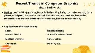 Recent Trends in Computer Graphics
Virtual Reality ( VR)
Devices used in VR - Joysticks, force Balls/Tracking balls, controller wands, data
gloves, trackpads, On-device control, buttons, motion trackers, bodysuits,
treadmills and motion platforms,VR headsets, head mounted display
Applications of Virtual Reality
Sport
Mental health
Medical training
Education
Entertainment
Scientific Visualization
Construction
Military etc.
 