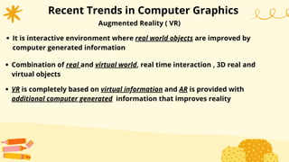 Recent Trends in Computer Graphics
Augmented Reality ( VR)
It is interactive environment where real world objects are improved by
computer generated information
Combination of real and virtual world, real time interaction , 3D real and
virtual objects
VR is completely based on virtual information and AR is provided with
additional computer generated information that improves reality
 