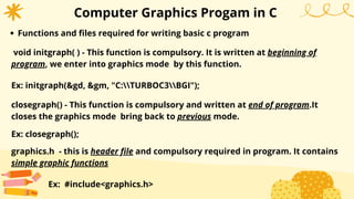 Computer Graphics Progam in C
Functions and files required for writing basic c program
void initgraph( ) - This function is compulsory. It is written at beginning of
program, we enter into graphics mode by this function.
Ex: initgraph(&gd, &gm, "C:TURBOC3BGI");
closegraph() - This function is compulsory and written at end of program.It
closes the graphics mode bring back to previous mode.
Ex: closegraph();
graphics.h - this is header file and compulsory required in program. It contains
simple graphic functions
Ex: #include<graphics.h>
 