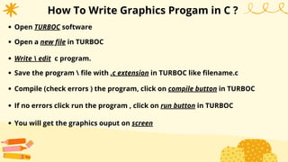 How To Write Graphics Progam in C ?
Open TURBOC software
Open a new file in TURBOC
Write  edit c program.
Save the program  file with .c extension in TURBOC like filename.c
Compile (check errors ) the program, click on compile button in TURBOC
If no errors click run the program , click on run button in TURBOC
You will get the graphics ouput on screen
 