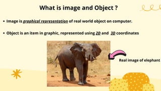 What is image and Object ?
Image is graphical representation of real world object on computer.
Object is an item in graphic, represented using 2D and 3D coordinates
Real image of elephant
 