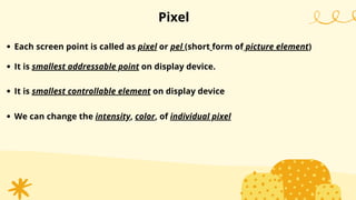 Pixel
Each screen point is called as pixel or pel (short form of picture element)
It is smallest addressable point on display device.
It is smallest controllable element on display device
We can change the intensity, color, of individual pixel
 