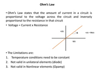 • Ohm’s Law states that the amount of current in a circuit is
proportional to the voltage across the circuit and inversely
proportional to the resistance in that circuit
• Voltage = Current x Resistance
• The Limitations are:
1. Temperature conditions need to be constant
2. Not valid in unilateral elements (diode)
3. Not valid in Nonlinear elements (Opamp)
Ohm’s Law
 