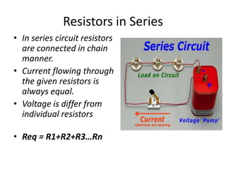 Resistors in Series
• In series circuit resistors
are connected in chain
manner.
• Current flowing through
the given resistors is
always equal.
• Voltage is differ from
individual resistors
• Req = R1+R2+R3…Rn
 
