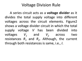 Voltage Division Rule
A series circuit acts as a voltage divider as it
divides the total supply voltage into different
voltages across the circuit elements. Figure2
shows a voltage divider circuit in which the total
supply voltage V has been divided into
voltages V1 and V2 across two
resistances R1 and R2. Although, the current
through both resistances is same, i.e., I.
 