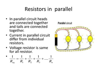 Resistors in parallel
• In parallel circuit heads
are connected together
and tails are connected
together.
• Current in parallel circuit
differ from individual
resistors.
• Voltage resistor is same
for all resistor.
•
n
eq R
R
R
R
R
1
....
1
1
1
1
3
2
1
+
+
+
=
 