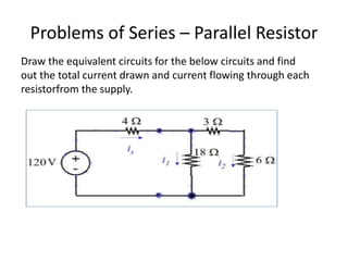 Problems of Series – Parallel Resistor
Draw the equivalent circuits for the below circuits and find
out the total current drawn and current flowing through each
resistorfrom the supply.
 