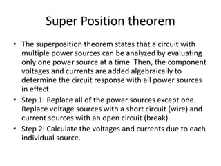 Super Position theorem
• The superposition theorem states that a circuit with
multiple power sources can be analyzed by evaluating
only one power source at a time. Then, the component
voltages and currents are added algebraically to
determine the circuit response with all power sources
in effect.
• Step 1: Replace all of the power sources except one.
Replace voltage sources with a short circuit (wire) and
current sources with an open circuit (break).
• Step 2: Calculate the voltages and currents due to each
individual source.
 