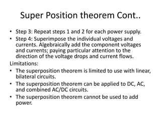 Super Position theorem Cont..
• Step 3: Repeat steps 1 and 2 for each power supply.
• Step 4: Superimpose the individual voltages and
currents. Algebraically add the component voltages
and currents; paying particular attention to the
direction of the voltage drops and current flows.
Limitations:
• The superposition theorem is limited to use with linear,
bilateral circuits.
• The superposition theorem can be applied to DC, AC,
and combined AC/DC circuits.
• The superposition theorem cannot be used to add
power.
 