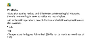 INTERVAL
–Data that can be ranked and differences are meaningful. However,
there is no meaningful zero, so ratios are meaningless.
–All arithmetic operations except division and relational operations are
also possible.
• E.g.
–IQ
–Temperature in degree Fahrenheit (30F is not as much as two times of
15F)
 