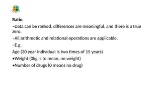 Ratio
–Data can be ranked, differences are meaningful, and there is a true
zero.
–All arithmetic and relational operations are applicable.
–E.g.
Age (30 year individual is two times of 15 years)
•Weight (0kg is to mean, no weight)
•Number of drugs (0 means no drug)
 