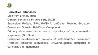 Derivative Databases:
Built from primary data
Content controlled by third party (NCBI)
Examples: Refseq, TPA, RefSNP, UniGene, Protein, Structure,
Conserved Domain, PubChem Compound
Primary databases serve as a repository of experimentalist
sequences (GenBank).
Derivative databases are sources of edited/curated sequences
(RefSeq…reference sequences, UniGene...genes compared to
genetic loci on genomes)
 