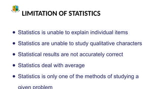 LIMITATION OF STATISTICS
● Statistics is unable to explain individual items
● Statistics are unable to study qualitative characters
● Statistical results are not accurately correct
● Statistics deal with average
● Statistics is only one of the methods of studying a
 