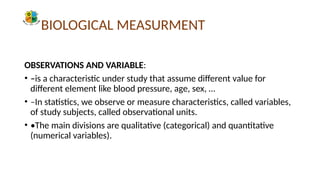 BIOLOGICAL MEASURMENT
OBSERVATIONS AND VARIABLE:
• –is a characteristic under study that assume different value for
different element like blood pressure, age, sex, …
• –In statistics, we observe or measure characteristics, called variables,
of study subjects, called observational units.
• •The main divisions are qualitative (categorical) and quantitative
(numerical variables).
 