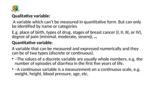 Qualitative variable:
A variable which can’t be measured in quantitative form. But can only
be identified by name or categories
E.g. place of birth, types of drug, stages of breast cancer (I, II, III, or IV),
degree of pain (minimal, moderate, severe). …
Quantitative variable:
A variable that can be measured and expressed numerically and they
can be of two types (discrete or continuous).
• –The values of a discrete variable are usually whole numbers, e.g. the
number of episodes of diarrhea in the first five years of life.
• –A continuous variable is a measurement on a continuous scale, e.g.
weight, height, blood pressure, age, etc.
 