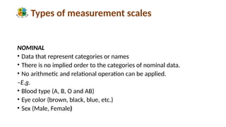 Types of measurement scales
NOMINAL
• Data that represent categories or names
• There is no implied order to the categories of nominal data.
• No arithmetic and relational operation can be applied.
–E.g.
• Blood type (A, B, O and AB)
• Eye color (brown, black, blue, etc.)
• Sex (Male, Female)
 