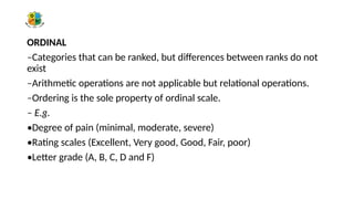 ORDINAL
–Categories that can be ranked, but differences between ranks do not
exist
–Arithmetic operations are not applicable but relational operations.
–Ordering is the sole property of ordinal scale.
– E.g.
•Degree of pain (minimal, moderate, severe)
•Rating scales (Excellent, Very good, Good, Fair, poor)
•Letter grade (A, B, C, D and F)
 