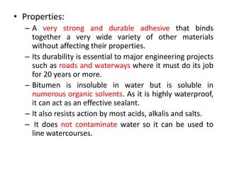 • Properties:
– A very strong and durable adhesive that binds
together a very wide variety of other materials
without affecting their properties.
– Its durability is essential to major engineering projects
such as roads and waterways where it must do its job
for 20 years or more.
– Bitumen is insoluble in water but is soluble in
numerous organic solvents. As it is highly waterproof,
it can act as an effective sealant.
– It also resists action by most acids, alkalis and salts.
– It does not contaminate water so it can be used to
line watercourses.
 
