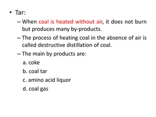 • Tar:
– When coal is heated without air, it does not burn
but produces many by-products.
– The process of heating coal in the absence of air is
called destructive distillation of coal.
– The main by products are:
a. coke
b. coal tar
c. amino acid liquor
d. coal gas
 