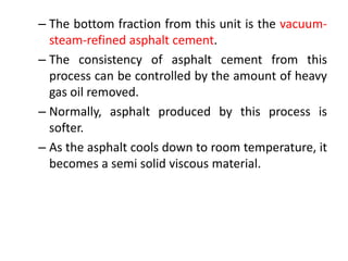 – The bottom fraction from this unit is the vacuum-
steam-refined asphalt cement.
– The consistency of asphalt cement from this
process can be controlled by the amount of heavy
gas oil removed.
– Normally, asphalt produced by this process is
softer.
– As the asphalt cools down to room temperature, it
becomes a semi solid viscous material.
 