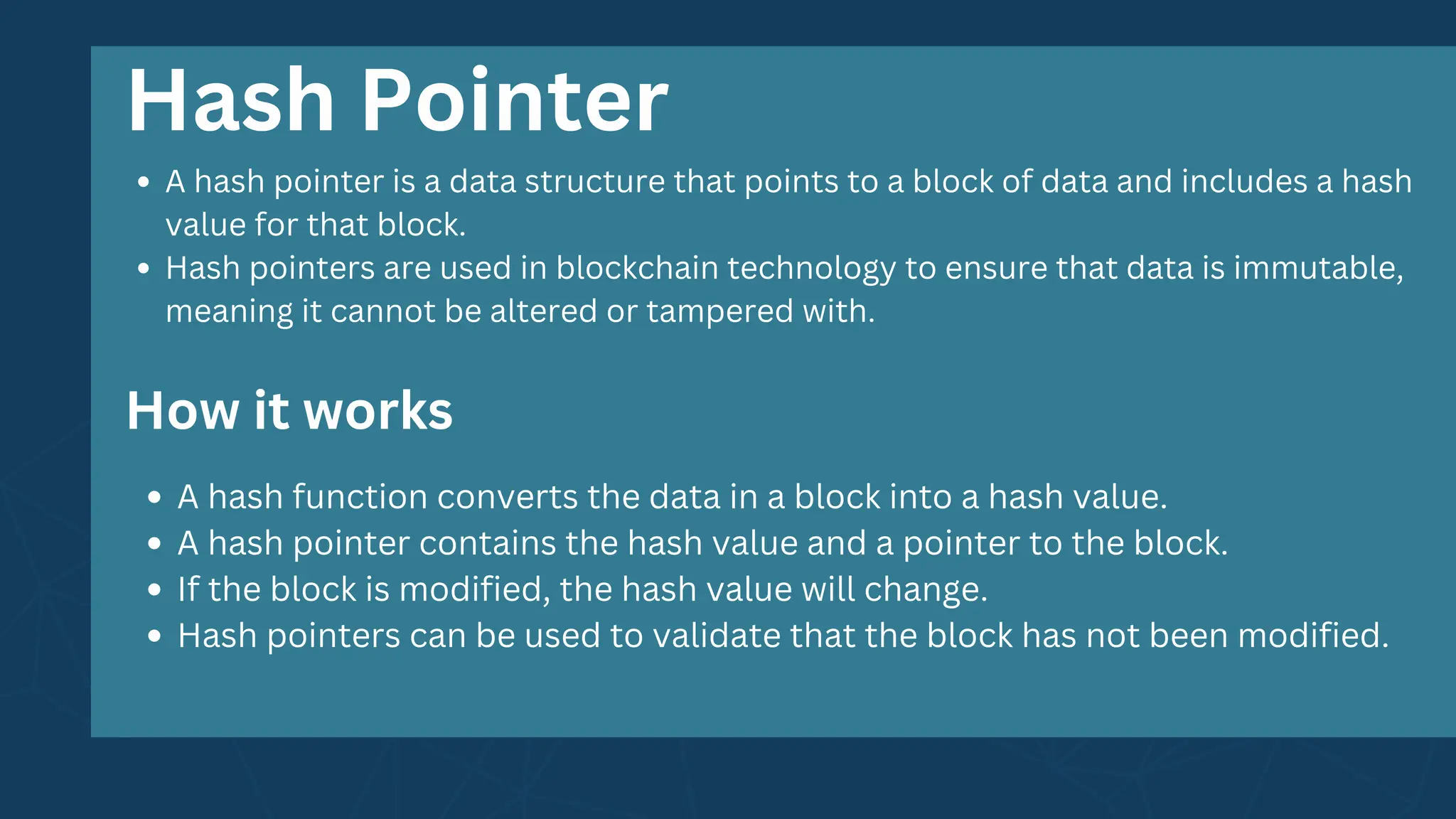 A hash pointer is a data structure that points to a block of data and includes a hash
value for that block.
Hash pointers are used in blockchain technology to ensure that data is immutable,
meaning it cannot be altered or tampered with.
A hash function converts the data in a block into a hash value.
A hash pointer contains the hash value and a pointer to the block.
If the block is modified, the hash value will change.
Hash pointers can be used to validate that the block has not been modified.
Hash Pointer
How it works
 