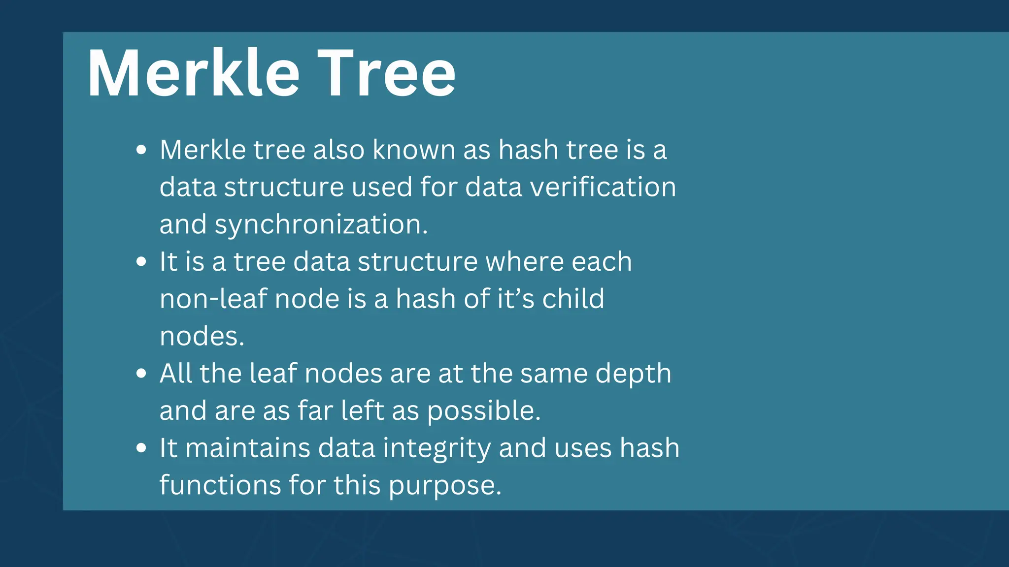 Merkle Tree
Merkle tree also known as hash tree is a
data structure used for data verification
and synchronization.
It is a tree data structure where each
non-leaf node is a hash of it’s child
nodes.
All the leaf nodes are at the same depth
and are as far left as possible.
It maintains data integrity and uses hash
functions for this purpose.
 