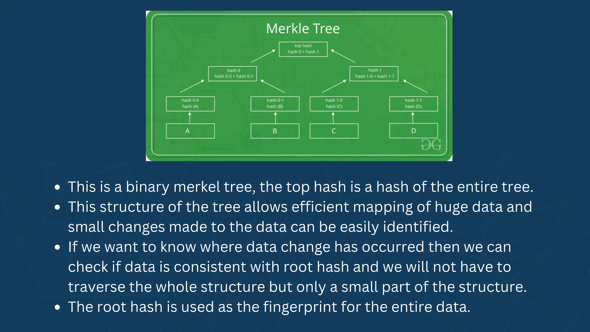 This is a binary merkel tree, the top hash is a hash of the entire tree.
This structure of the tree allows efficient mapping of huge data and
small changes made to the data can be easily identified.
If we want to know where data change has occurred then we can
check if data is consistent with root hash and we will not have to
traverse the whole structure but only a small part of the structure.
The root hash is used as the fingerprint for the entire data.
 