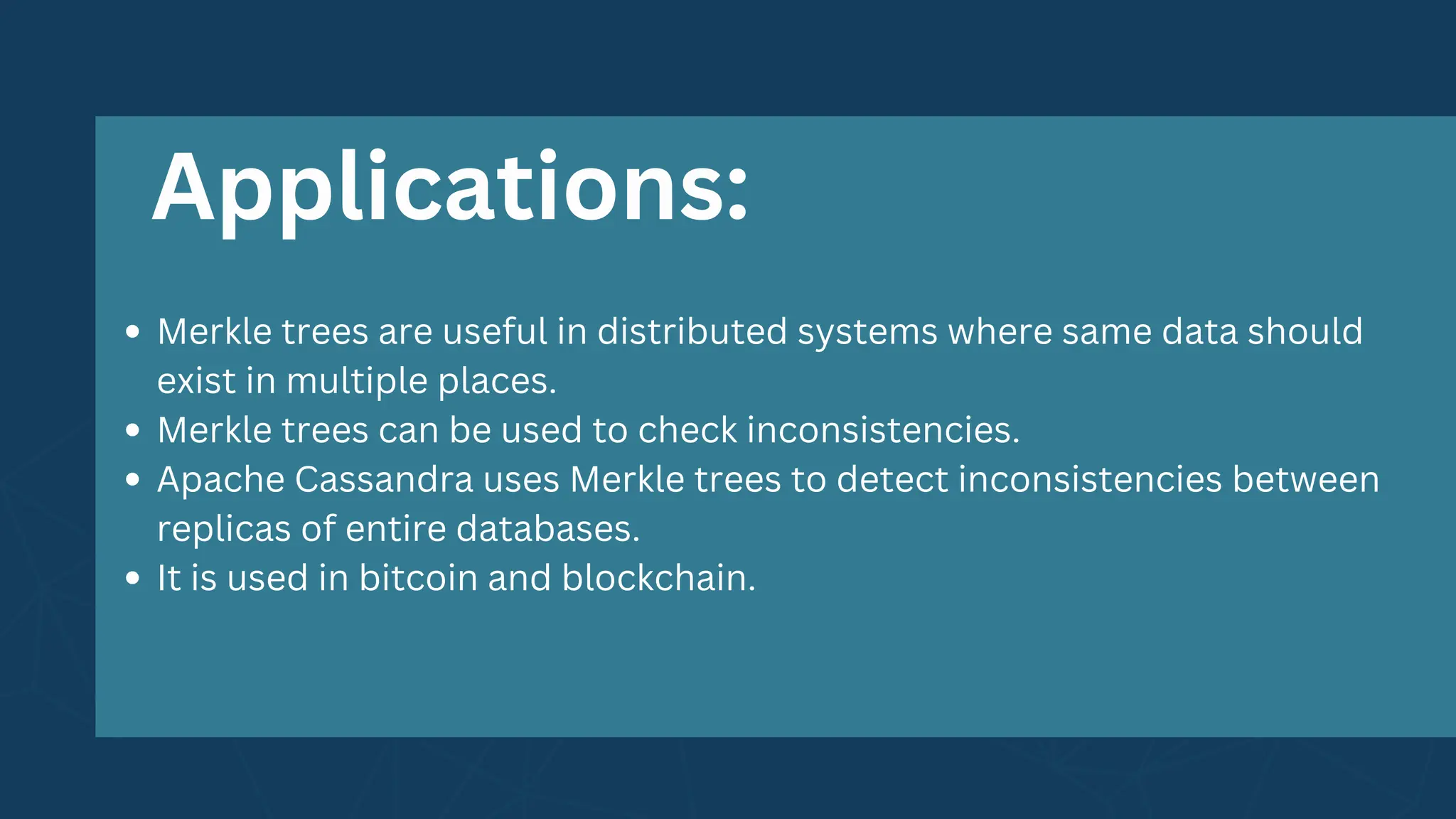 Merkle trees are useful in distributed systems where same data should
exist in multiple places.
Merkle trees can be used to check inconsistencies.
Apache Cassandra uses Merkle trees to detect inconsistencies between
replicas of entire databases.
It is used in bitcoin and blockchain.
Applications:
 
