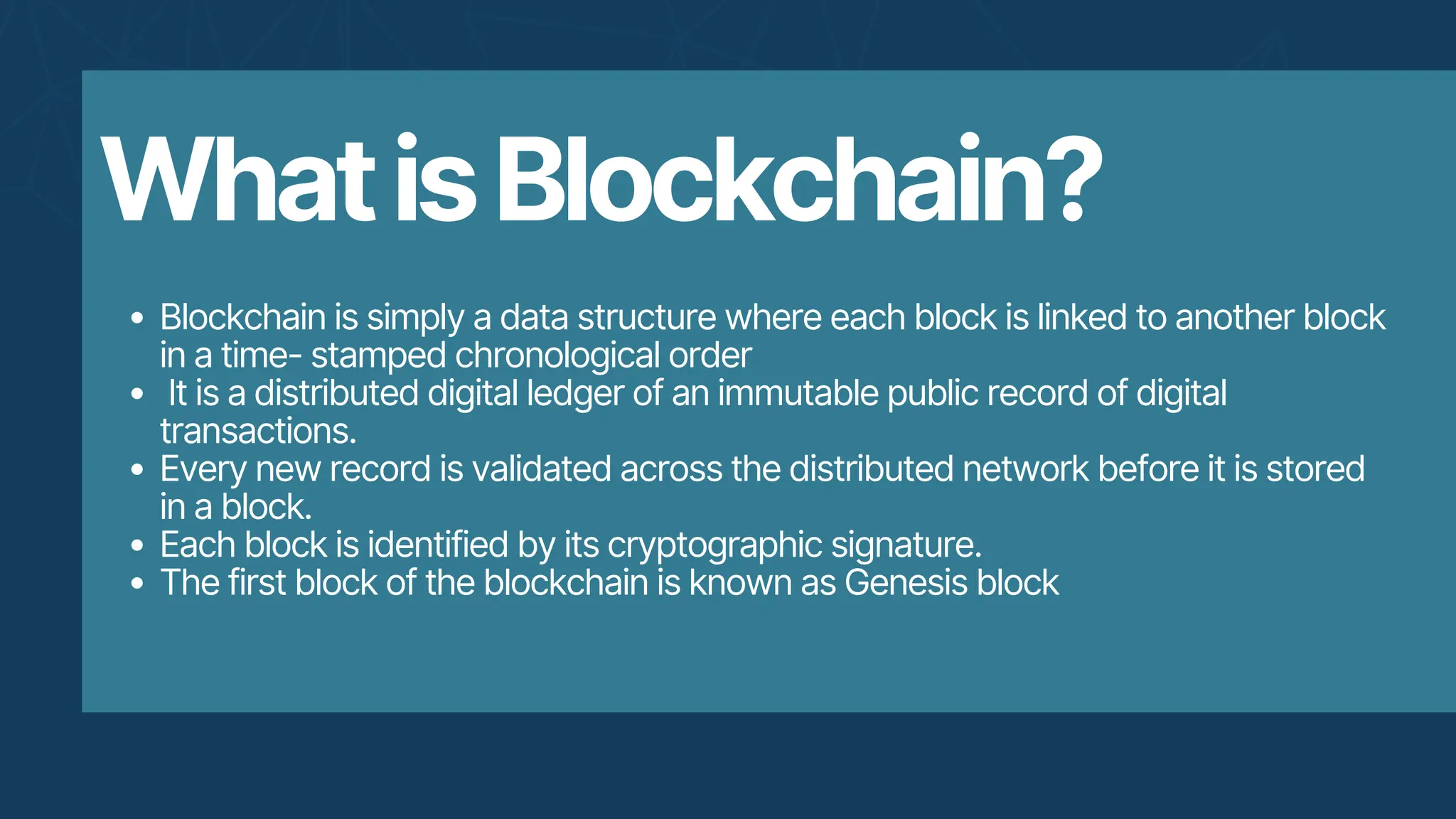 WhatisBlockchain?
Blockchain is simply a data structure where each block is linked to another block
in a time- stamped chronological order
It is a distributed digital ledger of an immutable public record of digital
transactions.
Every new record is validated across the distributed network before it is stored
in a block.
Each block is identified by its cryptographic signature.
The first block of the blockchain is known as Genesis block
 