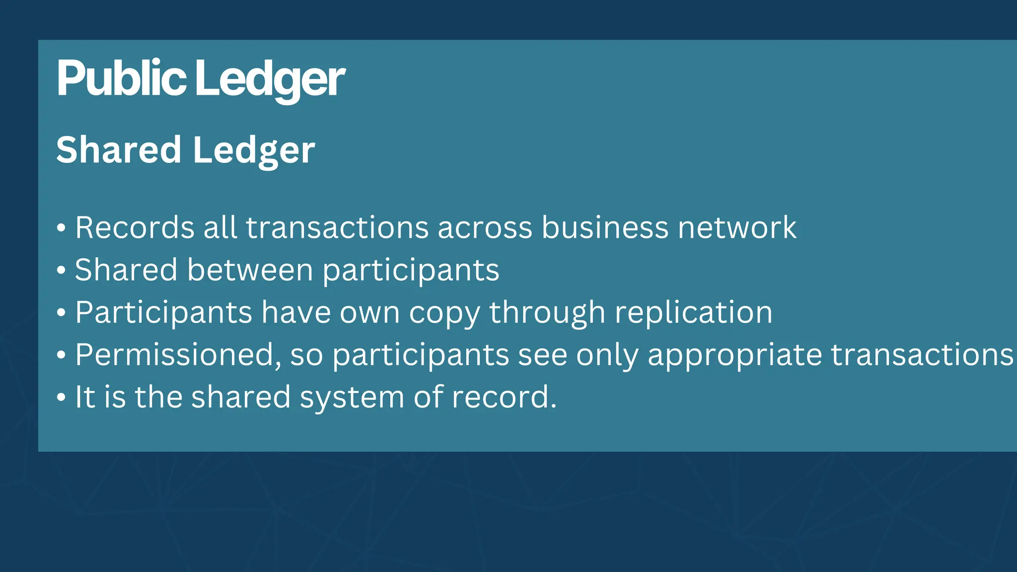 PublicLedger
• Records all transactions across business network
• Shared between participants
• Participants have own copy through replication
• Permissioned, so participants see only appropriate transactions
• It is the shared system of record.
Shared Ledger
 