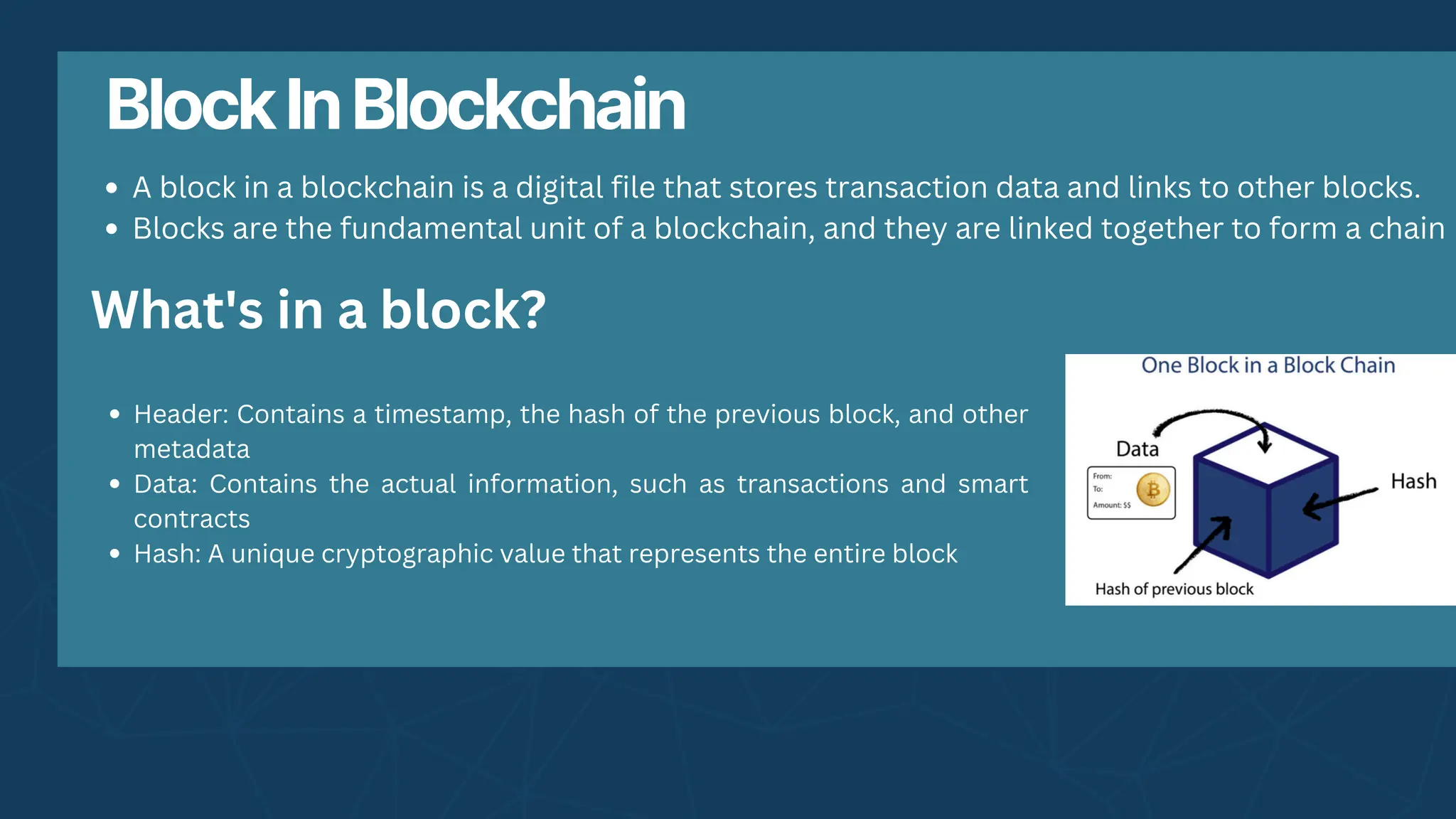 BlockInBlockchain
A block in a blockchain is a digital file that stores transaction data and links to other blocks.
Blocks are the fundamental unit of a blockchain, and they are linked together to form a chain
What's in a block?
Header: Contains a timestamp, the hash of the previous block, and other
metadata
Data: Contains the actual information, such as transactions and smart
contracts
Hash: A unique cryptographic value that represents the entire block
 
