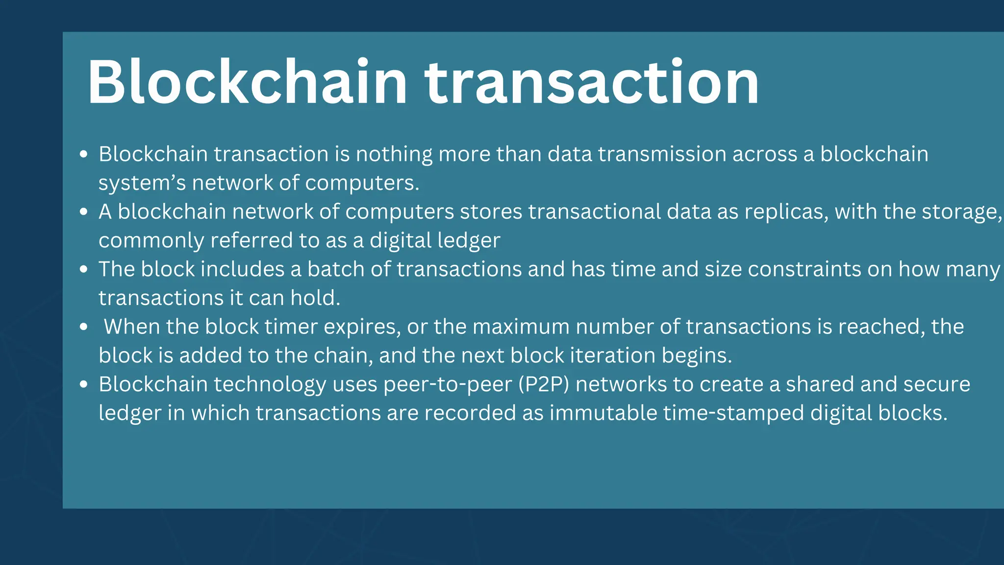 Blockchain transaction is nothing more than data transmission across a blockchain
system’s network of computers.
A blockchain network of computers stores transactional data as replicas, with the storage,
commonly referred to as a digital ledger
The block includes a batch of transactions and has time and size constraints on how many
transactions it can hold.
When the block timer expires, or the maximum number of transactions is reached, the
block is added to the chain, and the next block iteration begins.
Blockchain technology uses peer-to-peer (P2P) networks to create a shared and secure
ledger in which transactions are recorded as immutable time-stamped digital blocks.
Blockchain transaction
 