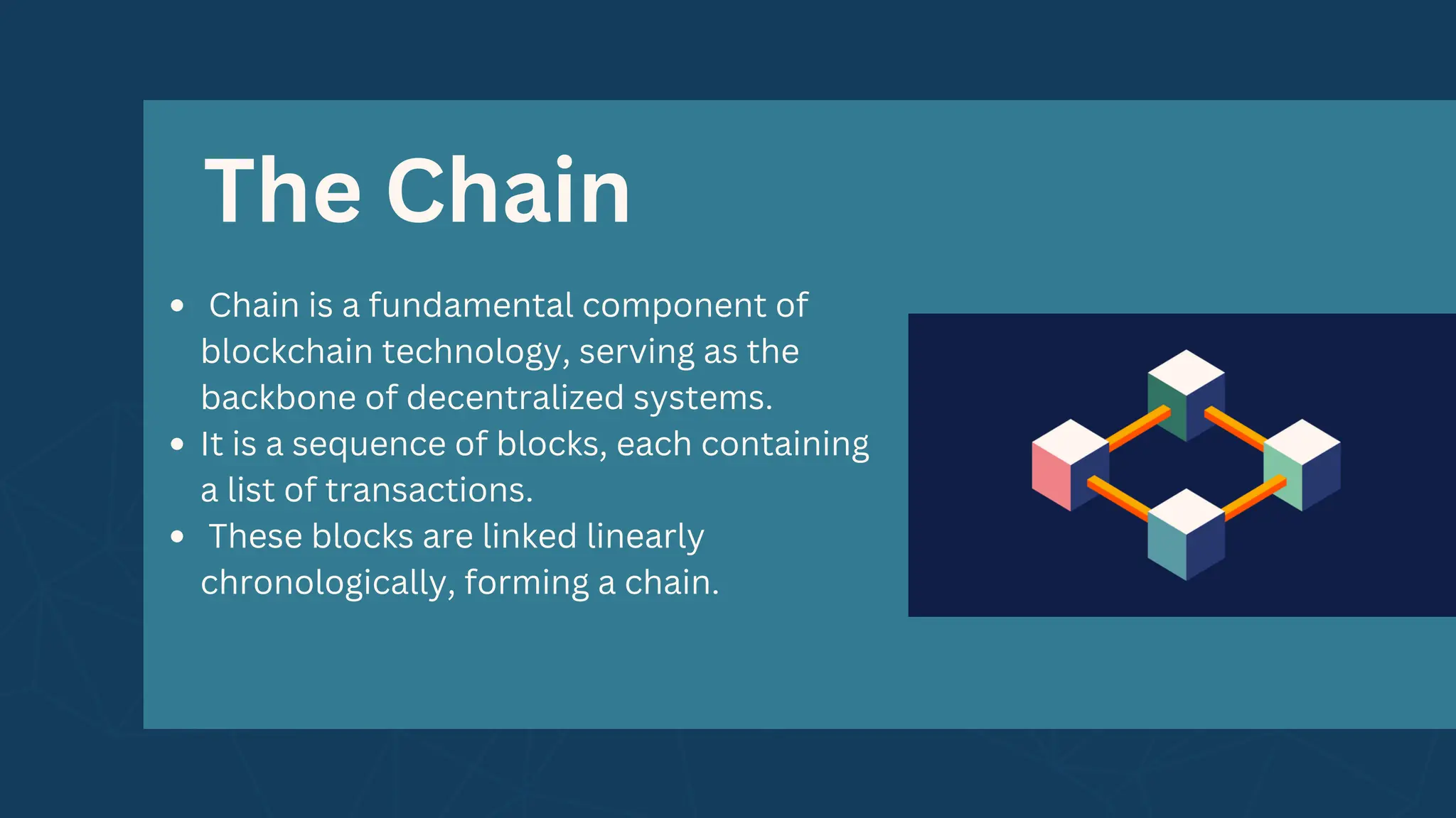 The Chain
Chain is a fundamental component of
blockchain technology, serving as the
backbone of decentralized systems.
It is a sequence of blocks, each containing
a list of transactions.
These blocks are linked linearly
chronologically, forming a chain.
 