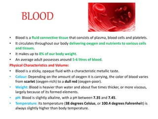 BLOOD
• Blood is a fluid connective tissue that consists of plasma, blood cells and platelets.
• It circulates throughout our body delivering oxygen and nutrients to various cells
and tissues.
• It makes up to 8% of our body weight.
• An average adult possesses around 5-6 litres of blood.
Physical Characteristics and Volume:
• Blood is a sticky, opaque fluid with a characteristic metallic taste.
• Colour: Depending on the amount of oxygen it is carrying, the color of blood varies
from scarlet (oxygen-rich) to a dull red (oxygen-poor).
• Weight: Blood is heavier than water and about five times thicker, or more viscous,
largely because of its formed elements.
• pH: Blood is slightly alkaline, with a pH between 7.35 and 7.45.
• Temperature: Its temperature (38 degrees Celsius, or 100.4 degrees Fahrenheit) is
always slightly higher than body temperature.
 