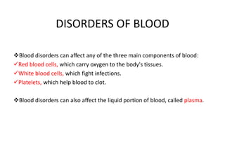 DISORDERS OF BLOOD
Blood disorders can affect any of the three main components of blood:
Red blood cells, which carry oxygen to the body's tissues.
White blood cells, which fight infections.
Platelets, which help blood to clot.
Blood disorders can also affect the liquid portion of blood, called plasma.
 