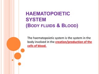 HAEMATOPOIETIC
SYSTEM
(BODY FLUIDS & BLOOD)
The haematopoietic system is the system in the
body involved in the creation/production of the
cells of blood.
 