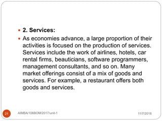 11/7/2018AIMBA/106BOM/2017/unit-121
 2. Services:
 As economies advance, a large proportion of their
activities is focused on the production of services.
Services include the work of airlines, hotels, car
rental firms, beauticians, software programmers,
management consultants, and so on. Many
market offerings consist of a mix of goods and
services. For example, a restaurant offers both
goods and services.
 