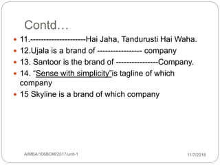 Contd…
 11.---------------------Hai Jaha, Tandurusti Hai Waha.
 12.Ujala is a brand of ----------------- company
 13. Santoor is the brand of ----------------Company.
 14. “Sense with simplicity”is tagline of which
company
 15 Skyline is a brand of which company
11/7/2018AIMBA/106BOM/2017/unit-14
 