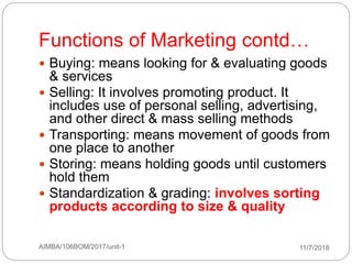 11/7/2018AIMBA/106BOM/2017/unit-141
Functions of Marketing contd…
 Buying: means looking for & evaluating goods
& services
 Selling: It involves promoting product. It
includes use of personal selling, advertising,
and other direct & mass selling methods
 Transporting: means movement of goods from
one place to another
 Storing: means holding goods until customers
hold them
 Standardization & grading: involves sorting
products according to size & quality
 