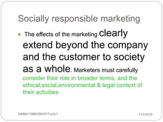 11/7/2018AIMBA/106BOM/2017/unit-169
Socially responsible marketing
 The effects of the marketing clearly
extend beyond the company
and the customer to society
as a whole. Marketers must carefully
consider their role in broader terms, and the
ethical,social,environmental & legal context of
their activities
 