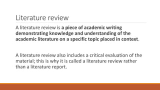 Literature review
A literature review is a piece of academic writing
demonstrating knowledge and understanding of the
academic literature on a specific topic placed in context.
A literature review also includes a critical evaluation of the
material; this is why it is called a literature review rather
than a literature report.
 