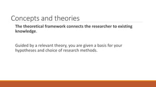 Concepts and theories
The theoretical framework connects the researcher to existing
knowledge.
Guided by a relevant theory, you are given a basis for your
hypotheses and choice of research methods.
 
