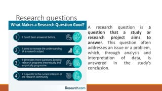 Research questions
A research question is a
question that a study or
research project aims to
answer. This question often
addresses an issue or a problem,
which, through analysis and
interpretation of data, is
answered in the study's
conclusion.
 