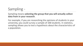 Sampling -
Sampling means selecting the group that you will actually collect
data from in your research.
For example, if you are researching the opinions of students in your
university, you could survey a sample of 100 students. In statistics,
sampling allows you to test a hypothesis about the characteristics of
a population.
 