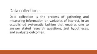 Data collection -
Data collection is the process of gathering and
measuring information on variables of interest, in an
established systematic fashion that enables one to
answer stated research questions, test hypotheses,
and evaluate outcomes.
 