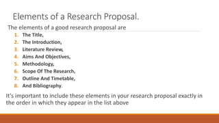 Elements of a Research Proposal.
The elements of a good research proposal are
1. The Title,
2. The Introduction,
3. Literature Review,
4. Aims And Objectives,
5. Methodology,
6. Scope Of The Research,
7. Outline And Timetable,
8. And Bibliography.
It's important to include these elements in your research proposal exactly in
the order in which they appear in the list above
 